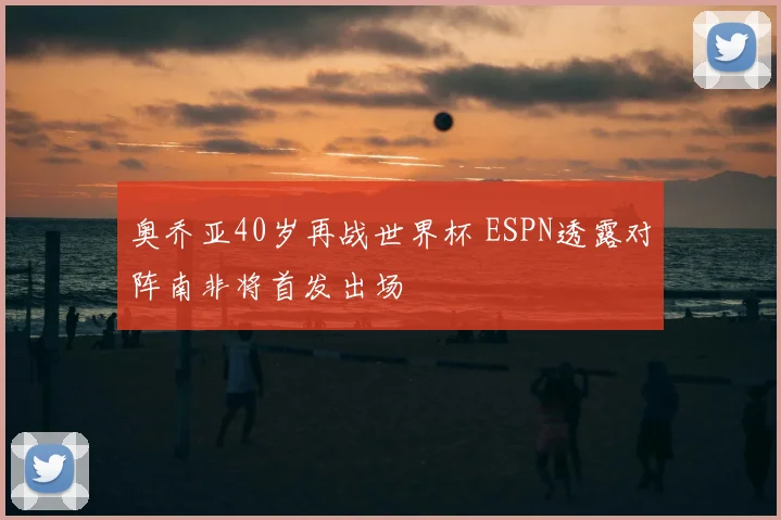 奥乔亚40岁再战世界杯 ESPN透露对阵南非将首发出场