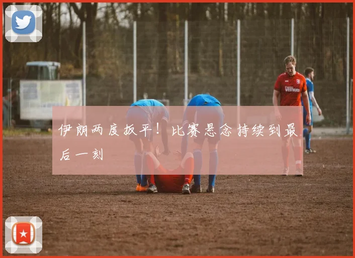 伊朗两度扳平!比赛悬念持续到最后一刻