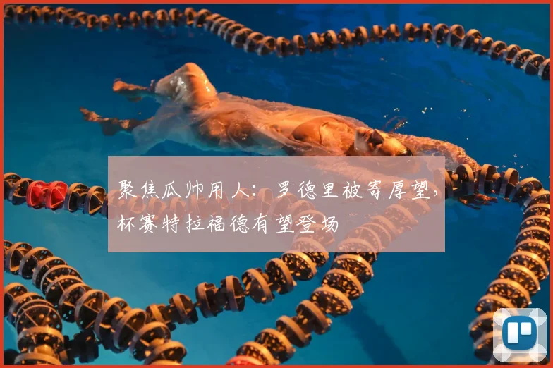 聚焦瓜帅用人:罗德里被寄厚望,杯赛特拉福德有望登场