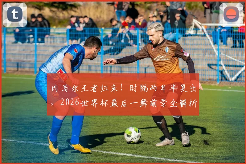 内马尔王者归来!时隔两年半复出,2026世界杯最后一舞前景全解析