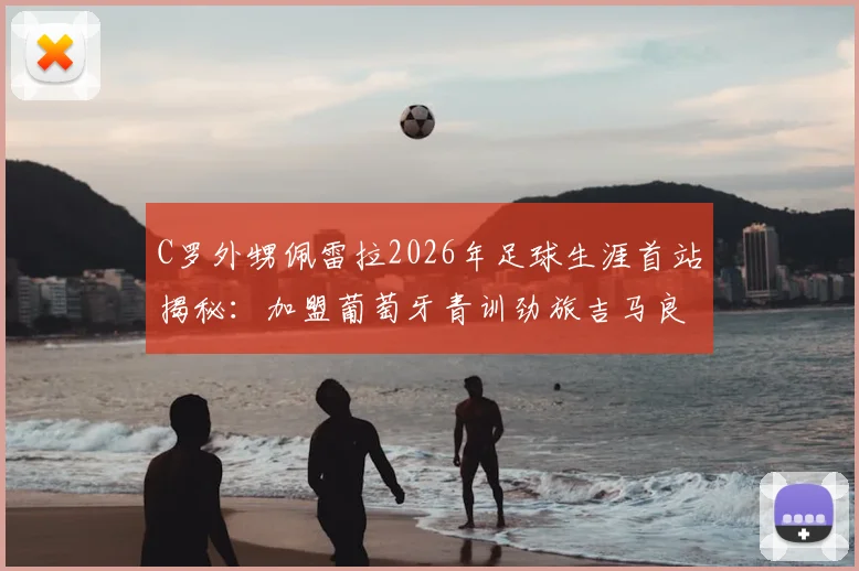 C罗外甥佩雷拉2026年足球生涯首站揭秘：加盟葡萄牙青训劲旅吉马良斯，星二代如何立足？