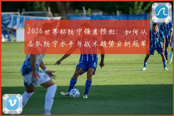 2026世界杯防守强度预测:如何从各队防守水平与战术趋势分析冠军归属?